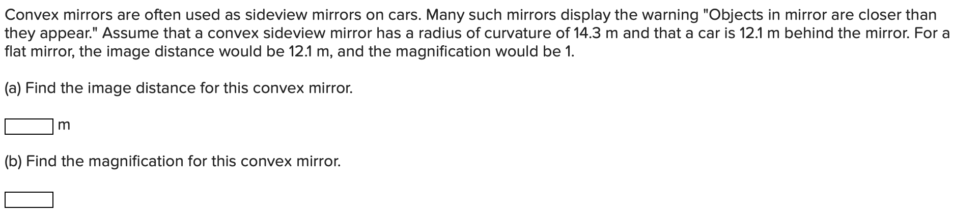 Convex mirrors are often used as sideview mirrors on cars. Many such mirrors display the warning "Objects in mirror are closer than they appear." Assume that a convex sideview mirror has a radius of curvature of 14.3 m and that a car is 12.1 m behind the mirror. For a flat mirror, the image distance would be 12.1 m, and the magnification would be 1. (a) Find the image distance for this convex mirror. m (b) Find the magnification for this convex mirror.