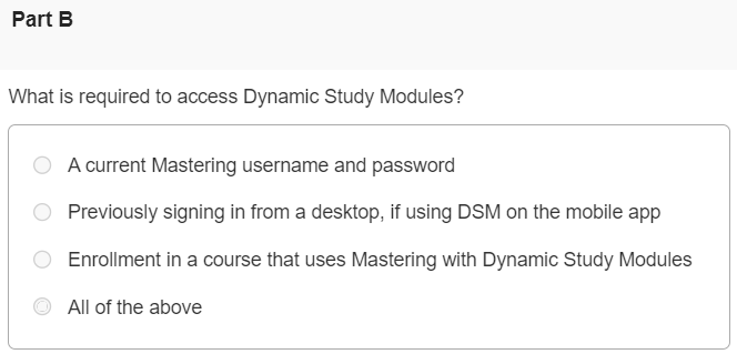 Some Mastering courses include Dynamic Study Modules. To learn more, watch the video, Getting Started: Dynamic Study Modules, and answer the questions below. Part A What is the primary function of Dynamic Study Modules? Allow students to collaborate with each other on assignments in Mastering Normalize student learning so the teacher knows what to focus on in lecture Assess what a student already knows, and where he or she may want to focus additional study Give students real-life applications of the concepts they are currently learning in class Part B What is required to access Dynamic Study Modules? A current Mastering username and password Previously signing in from a desktop, if using DSM on the mobile app Enrollment in a course that uses Mastering with Dynamic Study Modules All of the above