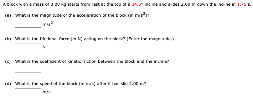 A block with a mass of 3.00 kg starts from rest at the top of a 34.5∘ incline and slides 2.00 m down the incline in 1.75 s. (a) What is the magnitude of the acceleration of the block (in m/s2)? m/s2 (b) What is the frictional force (in N ) acting on the block? (Enter the magnitude.) N (c) What is the coefficient of kinetic friction between the block and the incline? (d) What is the speed of the block (in m/s ) after it has slid 2.00 m? m/s