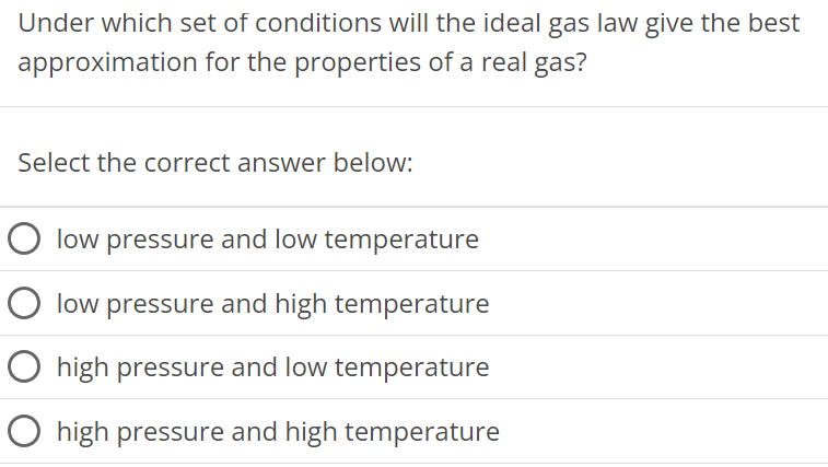 Under which set of conditions will the ideal gas law give the best approximation for the properties of a real gas? Select the correct answer below: low pressure and low temperature low pressure and high temperature high pressure and low temperature high pressure and high temperature 