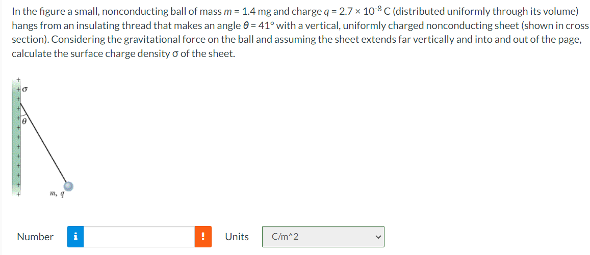 In the figure a small, nonconducting ball of mass m = 1.4 mg and charge q = 2.7×10−8 C (distributed uniformly through its volume) hangs from an insulating thread that makes an angle θ = 41∘ with a vertical, uniformly charged nonconducting sheet (shown in cross section). Considering the gravitational force on the ball and assuming the sheet extends far vertically and into and out of the page, calculate the surface charge density σ of the sheet. Number Units