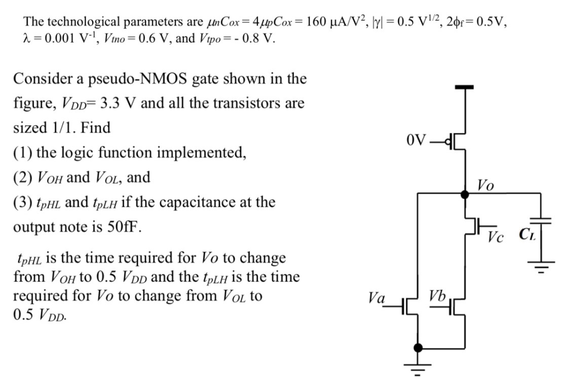 Consider a pseudo-NMOS gate shown in the figure, VDD = 3.3 V and all the transistors are sized 1/1. Find (1) the logic function implemented, (2) VOH and VOL, and (3) tpHL and tpLH if the capacitance at the output note is 50 fF. tpHL is the time required for Vo to change from VOH to 0.5 VDD and the tpLH is the time required for VO to change from VOL to 0.5 VDD The technological parameters are μnCox = 4 μpCox = 160 μA/V2, |γ| = 0.5 V1 /2, 2ϕf = 0.5 V, λ = 0.001 V−1, Vtno = 0.6 V, and Vtpo = −0.8 V. 