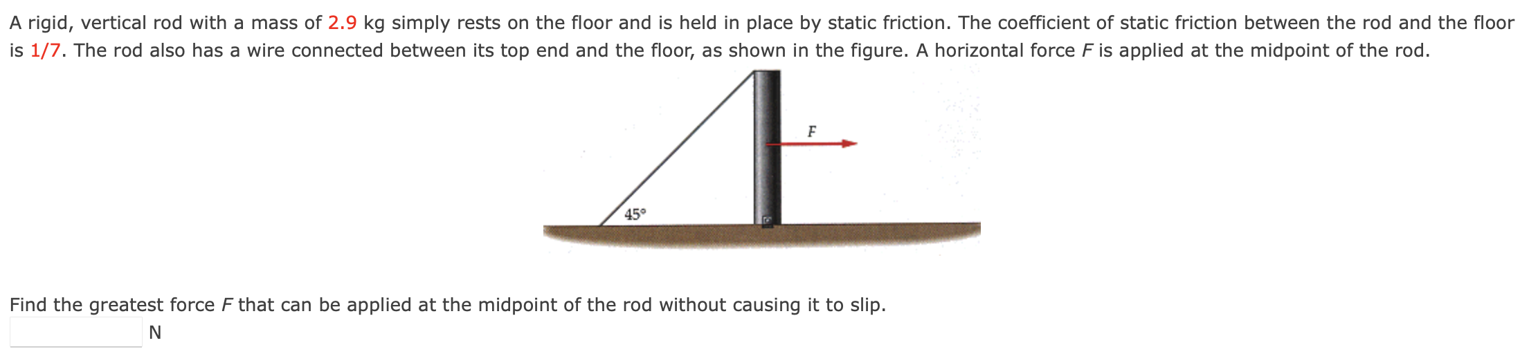 A rigid, vertical rod with a mass of 2.9 kg simply rests on the floor and is held in place by static friction. The coefficient of static friction between the rod and the floor is 1/7. The rod also has a wire connected between its top end and the floor, as shown in the figure. A horizontal force F is applied at the midpoint of the rod. Find the greatest force F that can be applied at the midpoint of the rod without causing it to slip. N