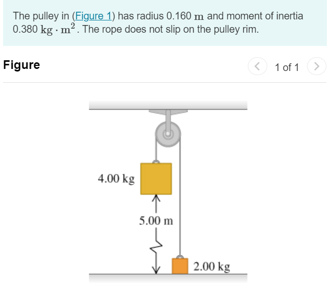 The pulley in (Figure 1) has radius 0.160 m and moment of inertia 0.380 kg⋅m2. The rope does not slip on the pulley rim. Figure 1 of 1 Part A Use energy methods to calculate the speed of the 4.00 kg block just before it strikes the floor. Express your answer with the appropriate units. v = Submit Request Answer 