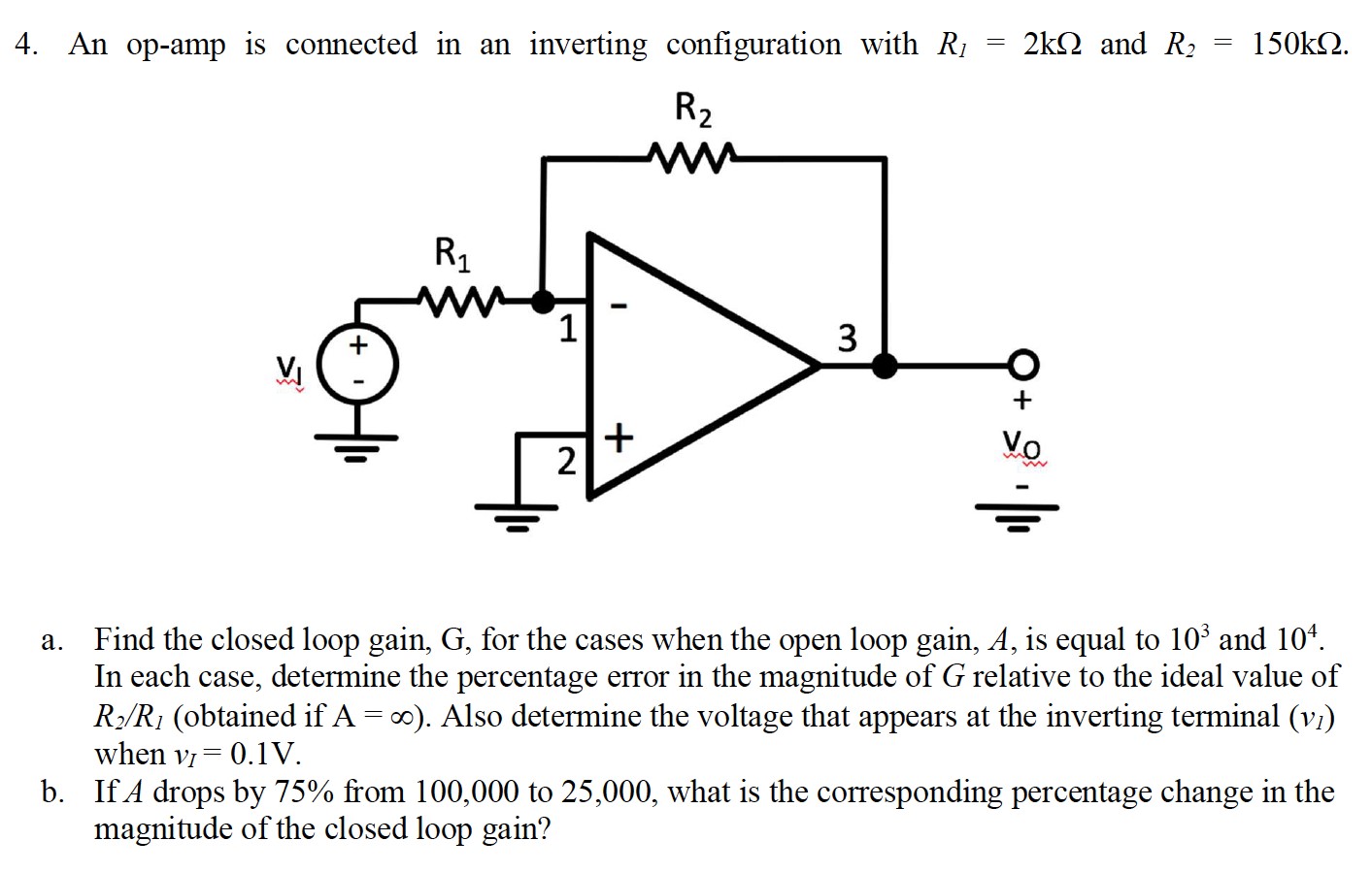 An op-amp is connected in an inverting configuration with R1 = 2 kΩ and R2 = 150 kΩ. a. Find the closed loop gain, G, for the cases when the open loop gain, A, is equal to 103 and 104. In each case, determine the percentage error in the magnitude of G relative to the ideal value of R2/R1 (obtained if A = ∞). Also determine the voltage that appears at the inverting terminal (v1) when vI = 0.1 V. b. If A drops by 75% from 100, 000 to 25, 000 , what is the corresponding percentage change in the magnitude of the closed loop gain?