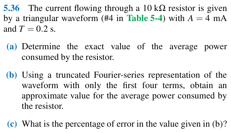 5.36 The current flowing through a 10 kΩ resistor is given by a triangular waveform (#4 in Table 5-4) with A = 4 mA and T = 0.2 s. (a) Determine the exact value of the average power consumed by the resistor. (b) Using a truncated Fourier-series representation of the waveform with only the first four terms, obtain an approximate value for the average power consumed by the resistor. (c) What is the percentage of error in the value given in (b)?