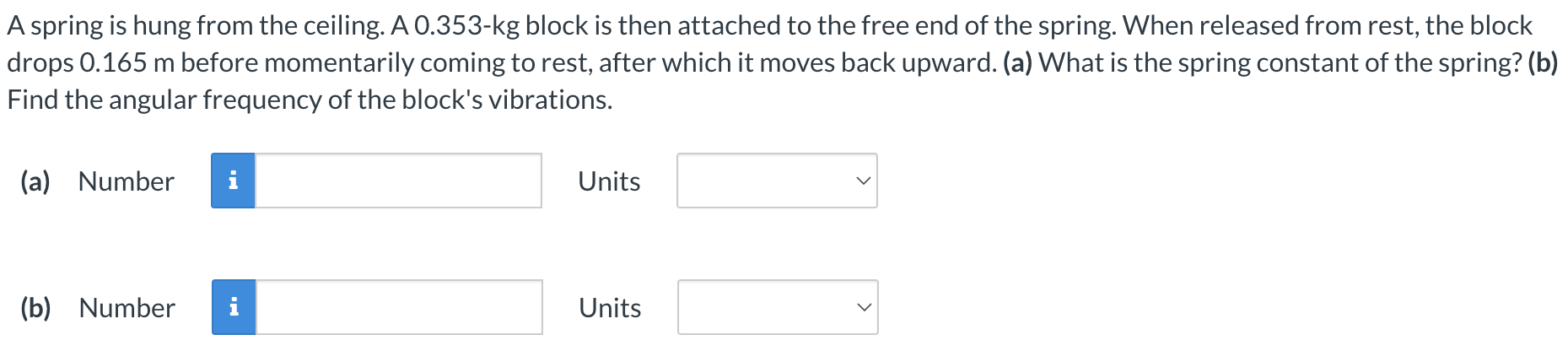 A spring is hung from the ceiling. A 0.353-kg block is then attached to the free end of the spring. When released from rest, the block drops 0.165 m before momentarily coming to rest, after which it moves back upward. (a) What is the spring constant of the spring? (b) Find the angular frequency of the block's vibrations. (a) Number Units (b) Number Units