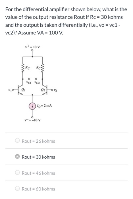 For the differential amplifier shown below, what is the value of the output resistance R out if Rc = 30 kohms and the output is taken differentially (i. e. , vo = vc1 vc2)? Assume VA = 100 V. Rout = 26 kohms Rout = 30 kohms Rout = 46 kohms Rout = 60 kohms 