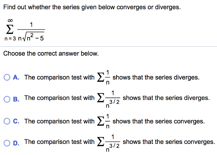 Find out whether the series given below converges or diverges. Σ∞ n=3 1/n√n^2 - 5 Choose the correct answer below. A. The comparison test with Σ 1/n shows that the series diverges. B. The comparison test with Σ 1/n^3/2 shows that the series diverges. C. The comparison test with Σ 1/n shows that the series converges. D. The comparison test with Σ 1/n^3/2 shows that the series converges.