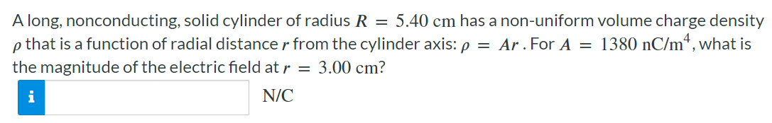 A long, nonconducting, solid cylinder of radius R = 5.40 cm has a non-uniform volume charge density ρ that is a function of radial distance r from the cylinder axis: ρ = Ar. For A = 1380 nC/m4, what is the magnitude of the electric field at r = 3.00 cm? N/C