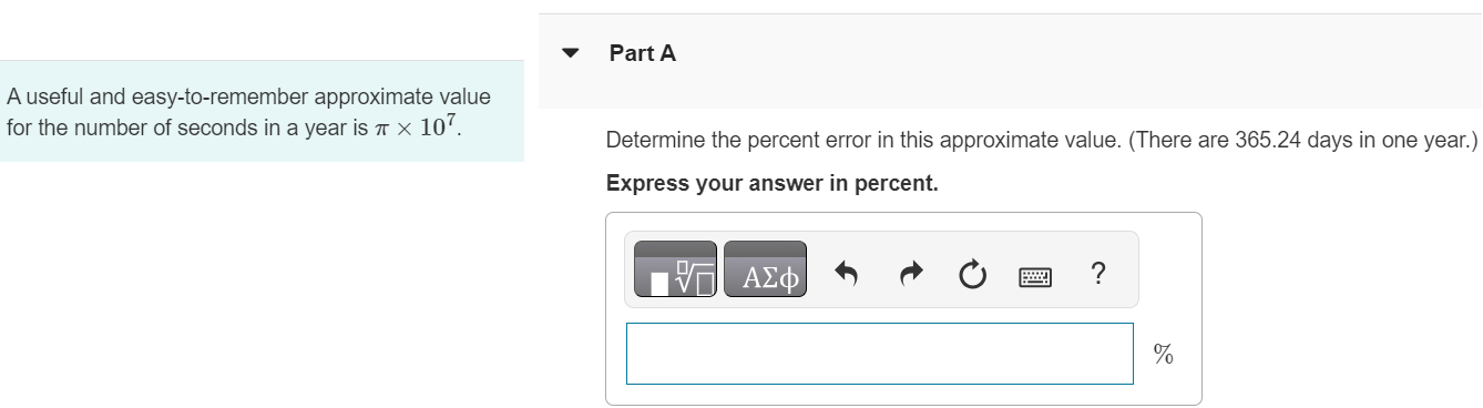 A useful and easy-to-remember approximate value for the number of seconds in a year is π×107. Part A Determine the percent error in this approximate value. (There are 365.24 days in one year. ) Express your answer in percent. 