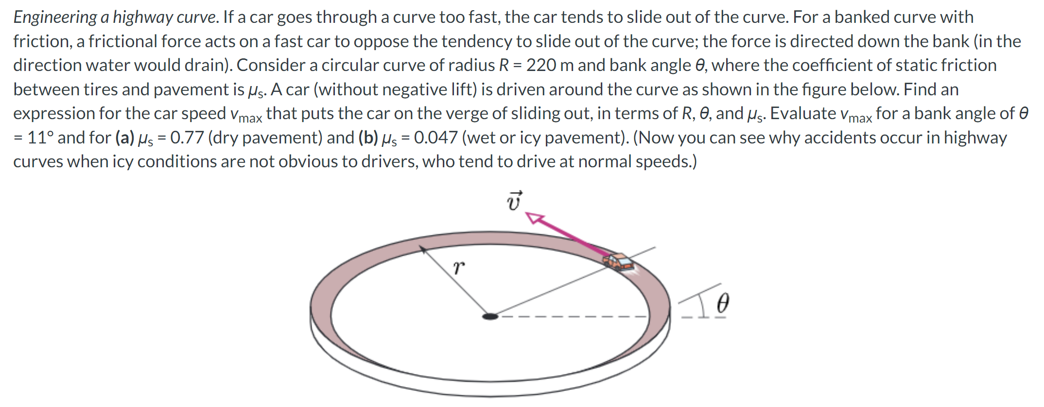 Engineering a highway curve. If a car goes through a curve too fast, the car tends to slide out of the curve. For a banked curve with friction, a frictional force acts on a fast car to oppose the tendency to slide out of the curve; the force is directed down the bank (in the direction water would drain). Consider a circular curve of radius R = 220 m and bank angle θ, where the coefficient of static friction between tires and pavement is μs. A car (without negative lift) is driven around the curve as shown in the figure below. Find an expression for the car speed vmax that puts the car on the verge of sliding out, in terms of R, θ, and μs. Evaluate vmax for a bank angle of θ = 11∘ and for (a) μs = 0.77 (dry pavement) and (b) μs = 0.047 (wet or icy pavement). (Now you can see why accidents occur in highway curves when icy conditions are not obvious to drivers, who tend to drive at normal speeds.)