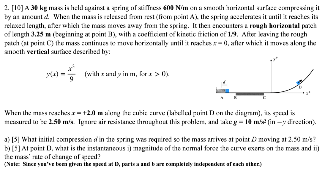 A 30 kg mass is held against a spring of stiffness 600 N/m on a smooth horizontal surface compressing it by an amount d. When the mass is released from rest (from point A ), the spring accelerates it until it reaches its relaxed length, after which the mass moves away from the spring. It then encounters a rough horizontal patch of length 3.25 m (beginning at point B), with a coefficient of kinetic friction of 1/9. After leaving the rough patch (at point C) the mass continues to move horizontally until it reaches x = 0, after which it moves along the smooth vertical surface described by: y(x) = x3 9 (with x and y in m, for x > 0 ). When the mass reaches x = +2.0 m along the cubic curve (labelled point D on the diagram), its speed is measured to be 2.50 m/s. Ignore air resistance throughout this problem, and take g = 10 m/s2 (in −y direction). a) [5] What initial compression d in the spring was required so the mass arrives at point D moving at 2.50 m/s? b) [5] At point D, what is the instantaneous i) magnitude of the normal force the curve exerts on the mass and ii) the mass' rate of change of speed? (Note: Since you've been given the speed at D, parts a and b are completely independent of each other.)