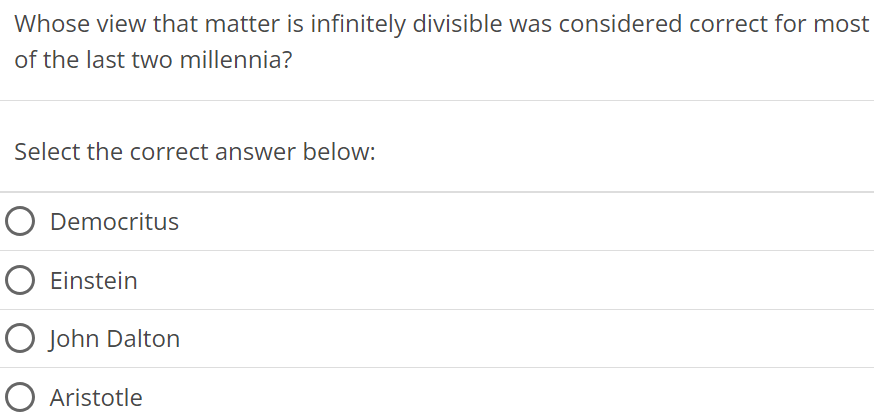 Whose view that matter is infinitely divisible was considered correct for most of the last two millennia? Select the correct answer below: Democritus Einstein John Dalton Aristotle 