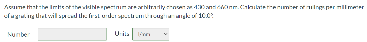 Assume that the limits of the visible spectrum are arbitrarily chosen as 430 and 660 nm. Calculate the number of rulings per millimeter of a grating that will spread the first-order spectrum through an angle of 10.0 ∘ . Number Units I/mm