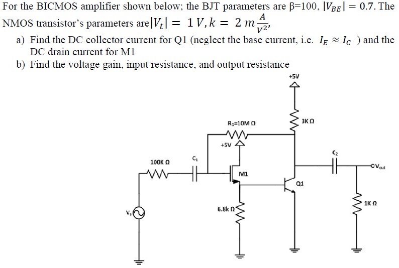 For the BICMOS amplifier shown below; the BJT parameters are β = 100, |VBE| = 0.7. The NMOS transistor's parameters are |Vt| = 1 V, k = 2 mAV2, a) Find the DC collector current for Q1 (neglect the base current, i.e. IE ≈ IC) and the DC drain current for M1 b) Find the voltage gain, input resistance, and output resistance