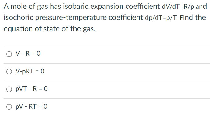 A mole of gas has isobaric expansion coefficient dV/dT = R/p and isochoric pressure-temperature coefficient dp/dT = p/T. Find the equation of state of the gas.V−R = 0 V − pRT = 0 pVT − R = 0 pV−RT = 0