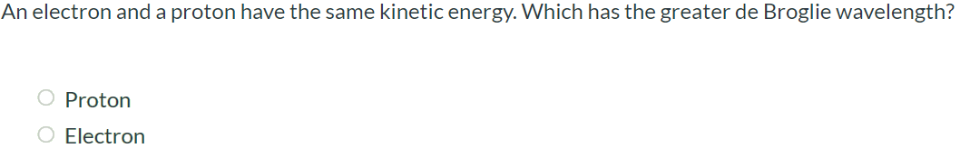 An electron and a proton have the same kinetic energy. Which has the greater de Broglie wavelength? Proton Electron