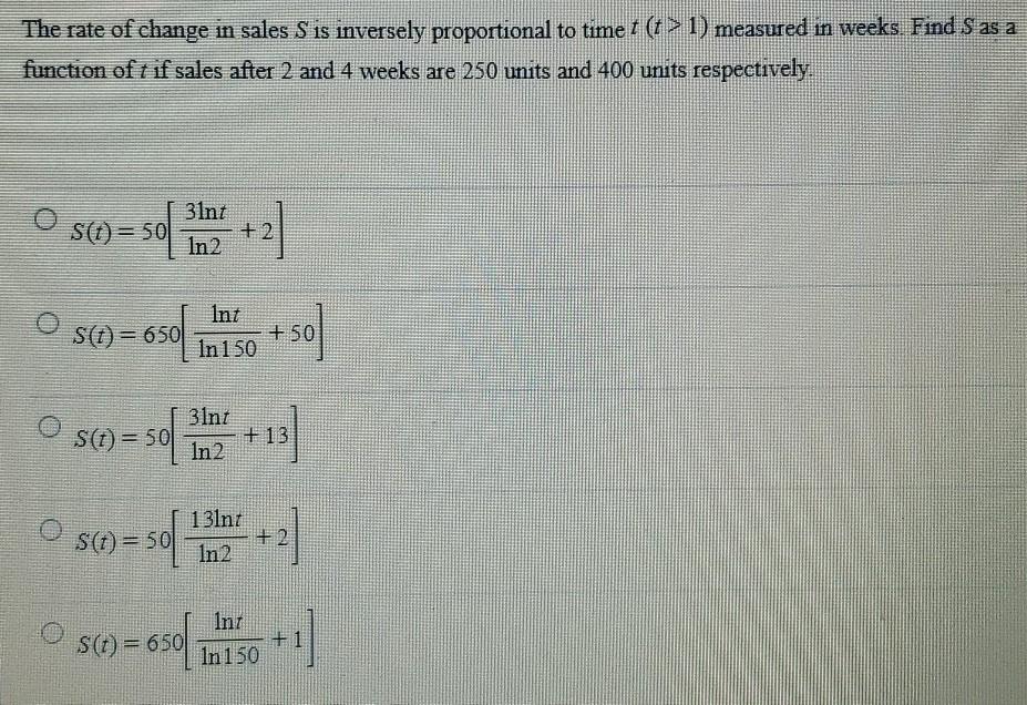 The rate of change in sales S is inversely proportional to time t (t > 1) measured in weeks. Find S as a function of t if sales after 2 and 4 weeks are 250 units and 400 units respectively. S(t) = 50[3ln⁡t ln⁡2 + 2] S(t) = 650[ln⁡t ln⁡150 + 50] S(t) = 50[3ln⁡t ln⁡2 + 13] S(t) = 50[13ln⁡t ln⁡2 + 2] S(t) = 650[ln⁡t ln⁡150 + 1]