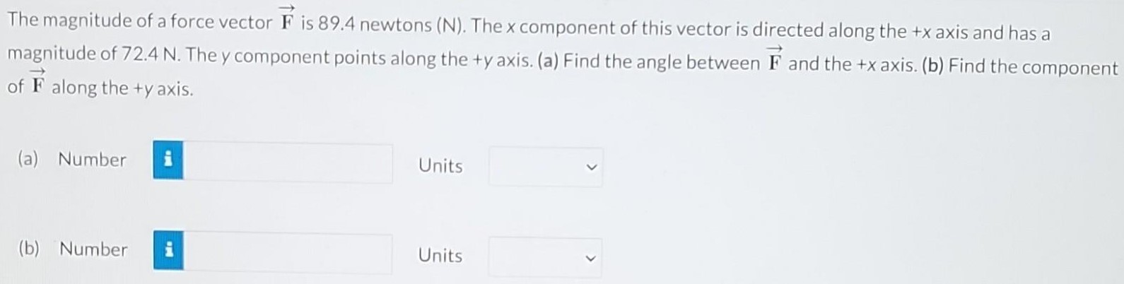 The magnitude of a force vector F→ is 89.4 newtons (N). The x component of this vector is directed along the +x axis and has a magnitude of 72.4 N. The y component points along the +y axis. (a) Find the angle between F→ and the +x axis. (b) Find the component of F→ along the +y axis. (a) Number Units (b) Number Units