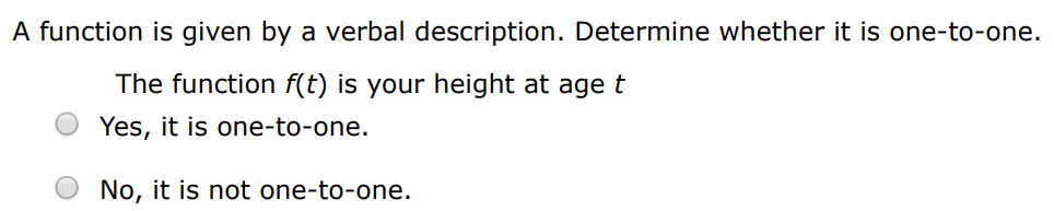 A function is given by a verbal description. Determine whether it is one-to-one. The function f(t) is the height of a football t seconds after kickoff. Yes, it is one-to-one. No, it is not one-to-one. A function is given by a verbal description. Determine whether it is one-to-one. The function f(t) is your height at age t Yes, it is one-to-one. No, it is not one-to-one.