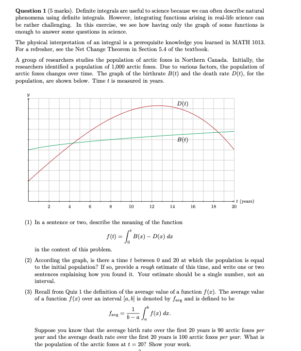 Definite integrals are useful to science because we can often describe natural phenomena using definite integrals. However, integrating functions arising in real-life science can be rather challenging. In this exercise, we see how having only the graph of some functions is enough to answer some questions in science. The physical interpretation of an integral is a prerequisite knowledge you learned in MATH 1013. For a refresher, see the Net Change Theorem in Section 5.4 of the textbook. A group of researchers studies the population of arctic foxes in Northern Canada. Initially, the researchers identified a population of 1,000 arctic foxes. Due to various factors, the population of arctic foxes changes over time. The graph of the birthrate B(t) and the death rate D(t), for the population, are shown below. Time t is measured in years. (1) In a sentence or two, describe the meaning of the function f(t) = t 0 B(x) - D(x)dx in the context of this problem. (2) According the graph, is there a time t between 0 and 20 at which the population is equal to the initial population? If so, provide a rough estimate of this time, and write one or two sentences explaining how you found it. Your estimate should be a single number, not an interval. (3) Recall from Quiz 1 the definition of the average value of a function f(x). The average value of a function f(x) over an interval [a, b] is denoted by favg and is defined to be favg = 1 b - a b a f(x)dx. Suppose you know that the average birth rate over the first 20 years is 90 arctic foxes per year and the average death rate over the first 20 years is 100 arctic foxes per year. What is the population of the arctic foxes at t = 20 ? Show your work.