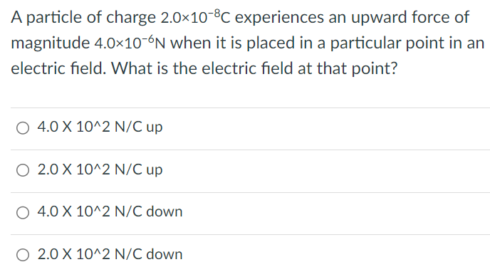 A particle of charge 2.0×10-8 C experiences an upward force of magnitude 4.0×10-6 N when it is placed in a particular point in an electric field. What is the electric field at that point? 4.0×10^2 N/C up 2.0×10^2 N/C up 4.0×10^2 N/C down 2.0×10^2 N/C down 