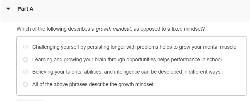 Mindset is an idea proposed by Stanford University psychologist Carol Dweck based on her research in motivation and development. According to Dweck, people generally have a tendency to think with one of two different mindsets: a fixed mindset or a growth mindset. As you start this semester, it can be useful to think about some ideas and strategies that will help you to succeed. In these materials, we will describe some ideas about motivation, based on cutting-edge research, and offer some suggestions for how to get the most out of Mastering and your course. Watch the following videos and answer the accompanying questions to learn more. Do You Have a Growth Mindset? Part A Which of the following describes a growth mindset, as opposed to a fixed mindset? Challenging yourself by persisting longer with problems helps to grow your mental muscle Learning and growing your brain through opportunities helps performance in school Believing your talents, abilities, and intelligence can be developed in different ways All of the above phrases describe the growth mindset Part B What is neuroplasticity? The ability to make new and stronger connections between the neurons in our brain as we learn The inability to change intelligence, which is fixed in the neurons in our brain from birth Having a fixed mindset in some ways, and a growth mindset in others Part C How do students with a growth mindset see their mistakes? As opportunities to learn and improve their brain As something that shouldn't happen in proper learning As reasons to give up and avoid further challenges Part D How can you use Mastering to develop a growth mindset and embrace your mistakes? Question what went wrong and use hints or provide problem feedback to develop a new strategy Repeat the question without changing your approach and input a different answer Part E Why is the word "yet" powerful in developing a growth mindset? It encourages you to continue along your learning journey, as you have not yet reached the final destination. It encourages you to stop trying when you fail because you are not smart enough and should choose a new subject to study. It encourages you to skip steps necessary to learn difficult concepts, and thus see results more quickly. Part F Which is NOT an element in developing expertise in a field? Giving up Asking for help Putting forth effort Trying new strategies Part G How do people with a growth mindset view and respond to challenges? They see challenges as signs their brains are getting weaker. They see challenges as a waste of effort and are embarrassed. They see challenges as opportunities to learn and push their abilities.