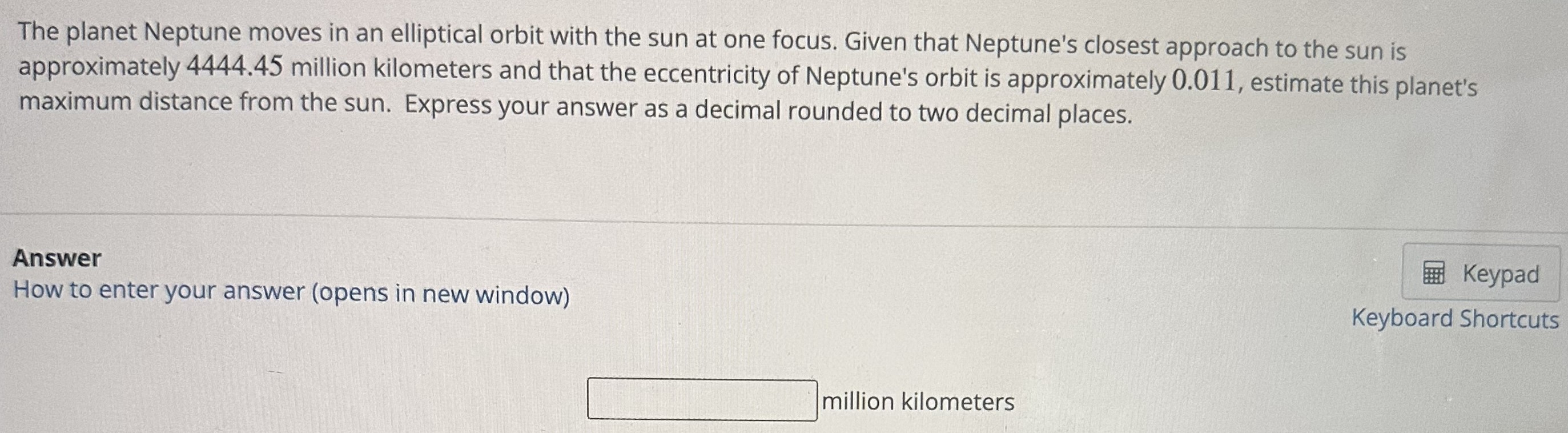 The planet Neptune moves in an elliptical orbit with the sun at one focus. Given that Neptune's closest approach to the sun is approximately 4444.45 million kilometers and that the eccentricity of Neptune's orbit is approximately 0.011 , estimate this planet's maximum distance from the sun. Express your answer as a decimal rounded to two decimal places. Answer How to enter your answer (opens in new window) million kilometers