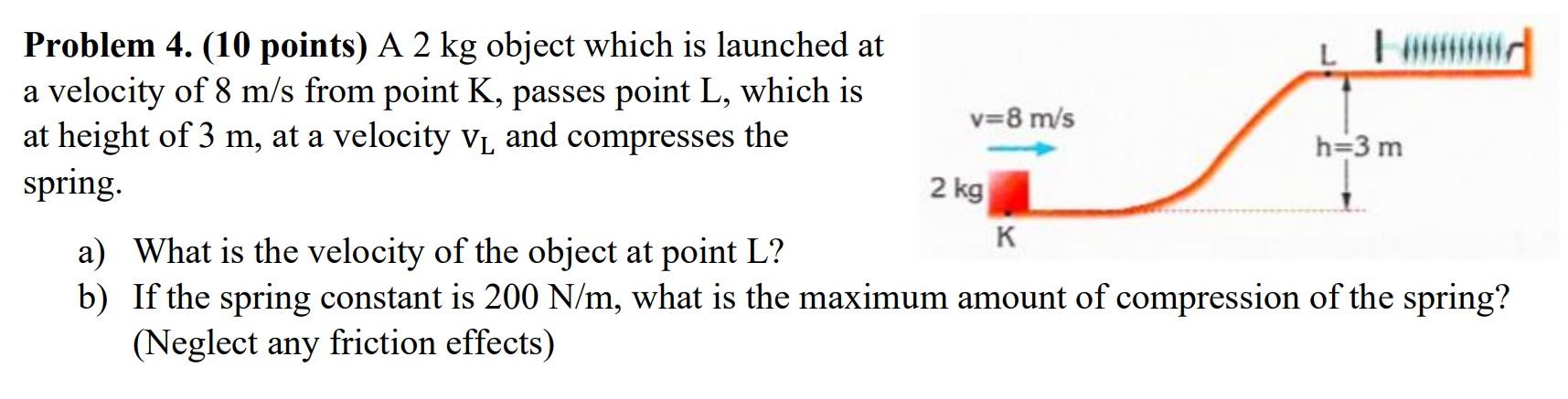 A 2 kg object which is launched at a velocity of 8 m/s from point K, passes point L, which is at height of 3 m, at a velocity vL and compresses the spring. a) What is the velocity of the object at point L? b) If the spring constant is 200 N/m, what is the maximum amount of compression of the spring? (Neglect any friction effects)