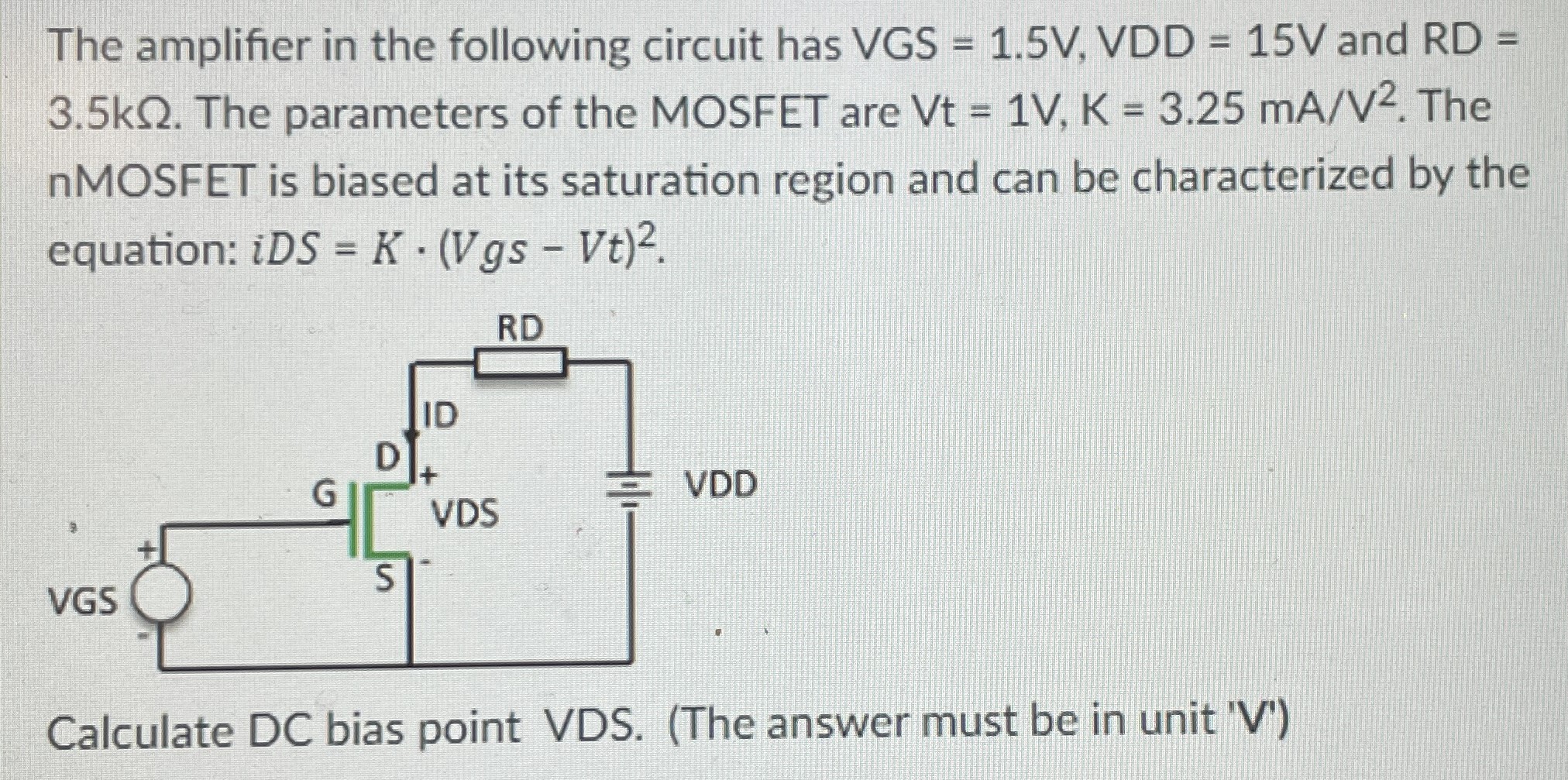 The amplifier in the following circuit has VGS = 1.5 V, VDD = 15 V and RD = 3.5 kΩ. The parameters of the MOSFET are Vt = 1 V, K = 3.25 mA/V2. The nMOSFET is biased at its saturation region and can be characterized by the equation: iDS = K⋅(Vgs−Vt)2. Calculate DC bias point VDS. (The answer must be in unit 'V')