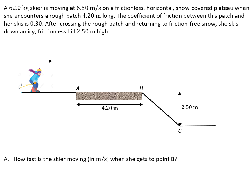 A 62.0 kg skier is moving at 6.50 m/s on a frictionless, horizontal, snow-covered plateau when she encounters a rough patch 4.20 m long. The coefficient of friction between this patch and her skis is 0.30 . After crossing the rough patch and returning to friction-free snow, she skis down an icy, frictionless hill 2.50 m high. A. How fast is the skier moving (in m/s) when she gets to point B? B. How fast is the skier moving (in m/s ) when she gets to point C? C. How much energy was lost due to friction in crossing the rough patch?