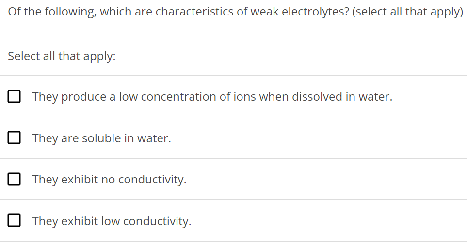 Of the following, which are characteristics of weak electrolytes? (select all that apply) Select all that apply: They produce a low concentration of ions when dissolved in water. They are soluble in water. They exhibit no conductivity. They exhibit low conductivity. 