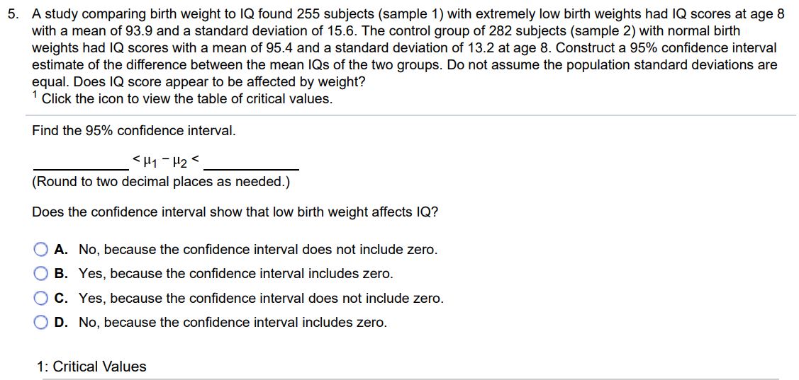 A study comparing birth weight to IQ found 255 subjects (sample 1) with extremely low birth weights had IQ scores at age 8 with a mean of 93.9 and a standard deviation of 15.6. The control group of 282 subjects (sample 2) with normal birth weights had IQ scores with a mean of 95.4 and a standard deviation of 13.2 at age 8. Construct a 95% confidence interval estimate of the difference between the mean IQs of the two groups. Do not assume the population standard deviations are equal. Does IQ score appear to be affected by weight? 1 Click the icon to view the table of critical values. Find the 95% confidence interval. < μ1 - μ2 < (Round to two decimal places as needed.) Does the confidence interval show that low birth weight affects IQ? A. No, because the confidence interval does not include zero. B. Yes, because the confidence interval includes zero. C. Yes, because the confidence interval does not include zero. D. No, because the confidence interval includes zero.