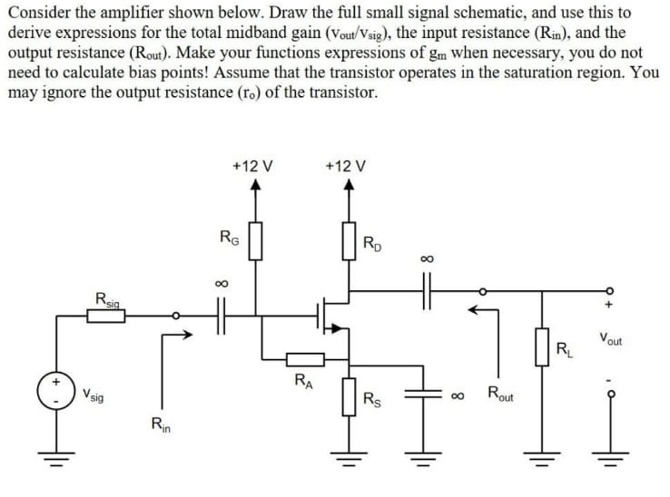 Consider the amplifier shown below. Draw the full small signal schematic, and use this to derive expressions for the total midband gain (vout/vsig), the input resistance (Rin), and the output resistance (Rout). Make your functions expressions of gm when necessary, you do not need to calculate bias points! Assume that the transistor operates in the saturation region. You may ignore the output resistance (ro) of the transistor.