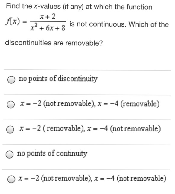 Find the x-values (if any) at which the function f(x) = x+2 x2+6x+8 is not continuous. Which of the discontinuities are removable? no points of discontinuity x = −2 (not removable), x = −4 (removable) x = −2 (removable), x = −4 (not removable) no points of continuity x = −2 (not removable), x = −4 (not removable)