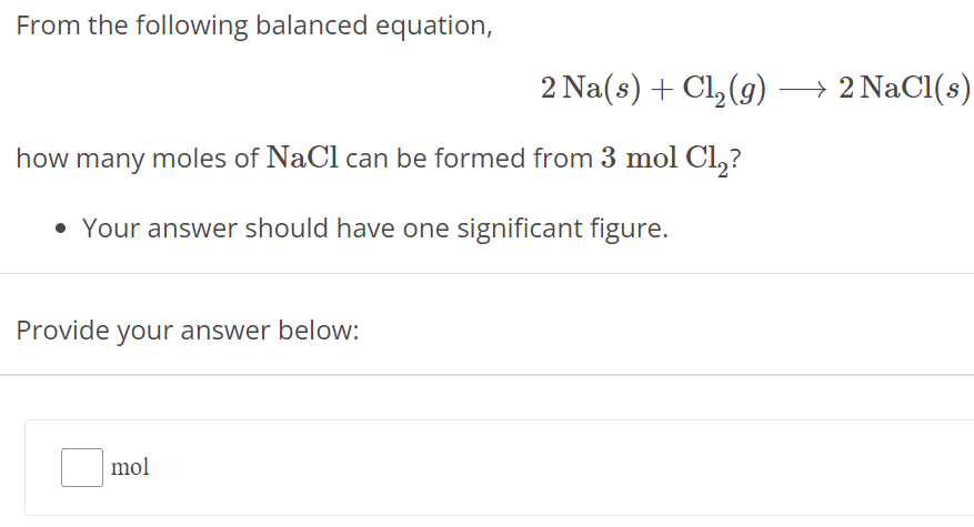 From the following balanced equation, 2 Na(s) + Cl2(g) ⟶ 2 NaCl(s) how many moles of NaCl can be formed from 3 mol Cl2 ? Your answer should have one significant figure. Provide your answer below: mol 