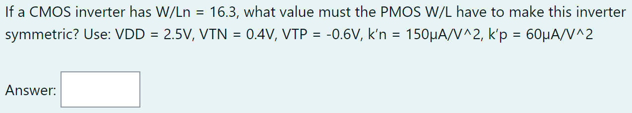 If a CMOS inverter has W/Ln = 16.3, what value must the PMOS W/L have to make this inverter symmetric? Use: VDD = 2.5 V, VTN = 0.4 V, VTP = −0.6 V, k′n = 150 μA/V∧2, k′p = 60 μA/V^2 Answer: