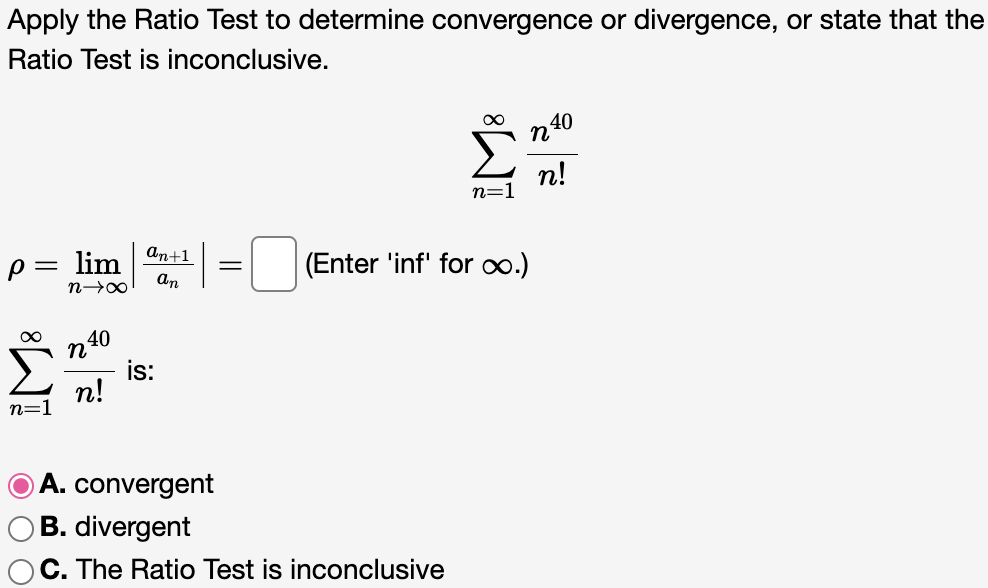 Apply the Ratio Test to determine convergence or divergence, or state that the Ratio Test is inconclusive. ∑∞ n=1 n^40/n! ρ = limn→∞ |an+1/an| = (Enter ‘inf’ for ∞.) ∑∞ n=1 n^40/n! is: A. convergent B. divergent C. The Ratio Test is inconclusive