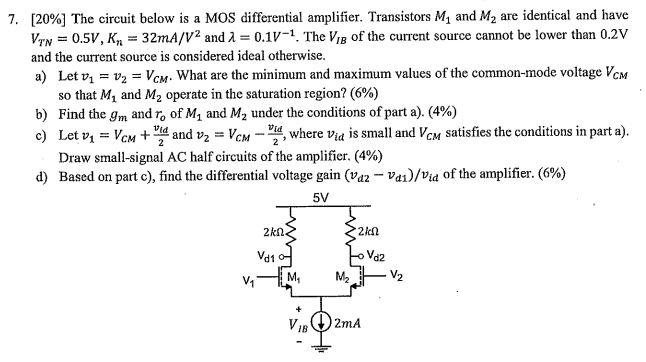 The circuit below is a MOS differential amplifier. Transistors M1 and M2 are identical and have VTN = 0.5 V, Kn = 32 mA/V2 and λ = 0.1 V−1. The VIB of the current source cannot be lower than 0.2 V and the current source is considered ideal otherwise. a) Let v1 = v2 = VCM. What are the minimum and maximum values of the common-mode voltage VCM so that M1 and M2 operate in the saturation region? (6%) b) Find the gm and ro of M1 and M2 under the conditions of part a). (4%) c) Let v1 = VCM + vid 2 and v2 = VCM − vid 2, where vid is small and VCM satisfies the conditions in part a). Draw small-signal AC half circuits of the amplifier. (4%) d) Based on part c), find the differential voltage gain (vd2 − vd1)/vid of the amplifier. (6%)