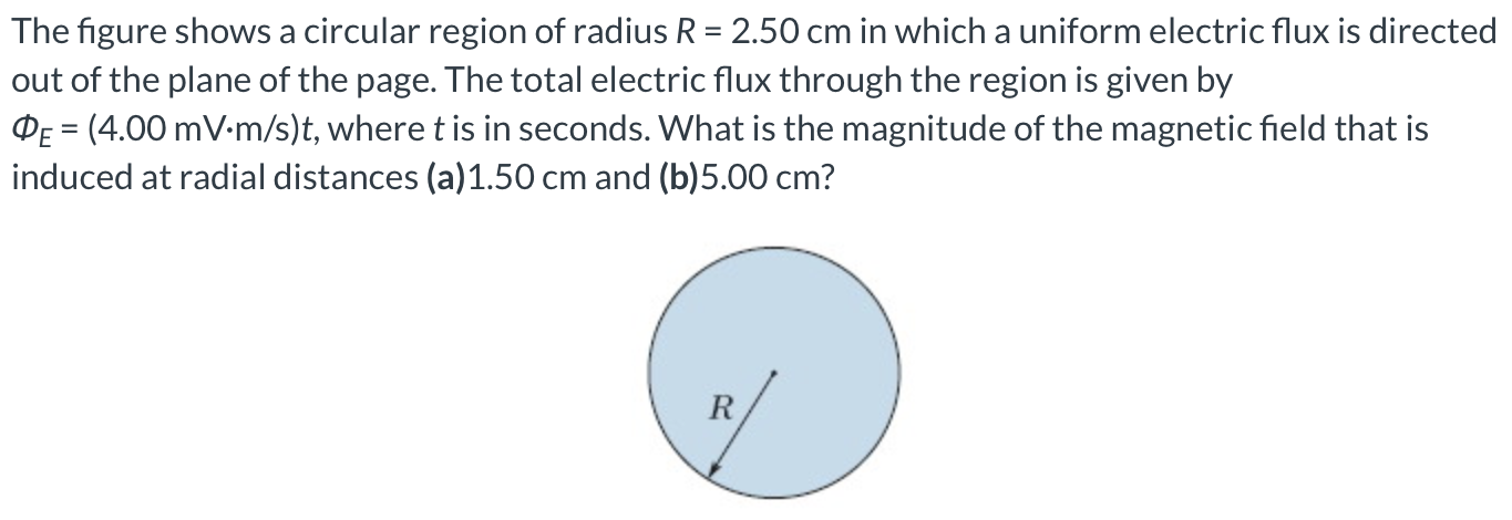 The figure shows a circular region of radius R = 2.50 cm in which a uniform electric flux is directed out of the plane of the page. The total electric flux through the region is given by ΦE = (4.00 mV⋅m/s)t, where t is in seconds. What is the magnitude of the magnetic field that is induced at radial distances (a) 1.50 cm and (b) 5.00 cm?