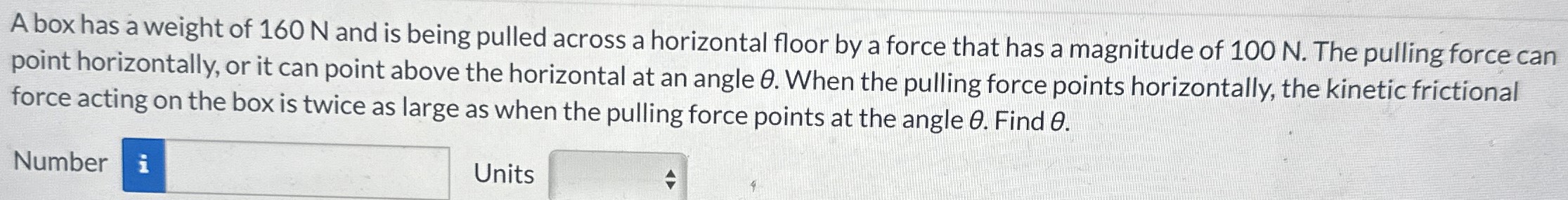 A box has a weight of 160 N and is being pulled across a horizontal floor by a force that has a magnitude of 100 N. The pulling force can point horizontally, or it can point above the horizontal at an angle θ. When the pulling force points horizontally, the kinetic frictional force acting on the box is twice as large as when the pulling force points at the angle θ. Find θ. Number Units