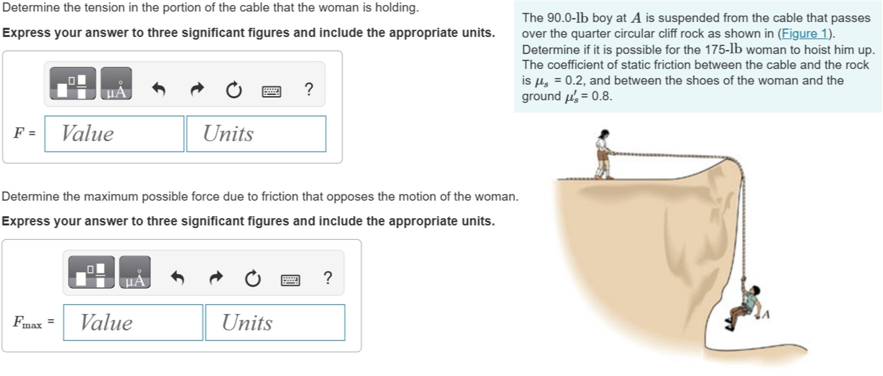 The 90.0−lb boy at A is suspended from the cable that passes over the quarter circular cliff rock as shown in (Figure 1). Determine if it is possible for the 175-lb woman to hoist him up. The coefficient of static friction between the cable and the rock is μs = 0.2, and between the shoes of the woman and the ground μs′ = 0.8. Determine the tension in the portion of the cable that the woman is holding. Express your answer to three significant figures and include the appropriate units. Determine the maximum possible force due to friction that opposes the motion of the woman. Express your answer to three significant figures and include the appropriate units.