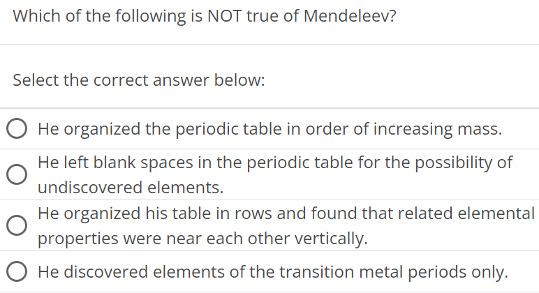 Which of the following is NOT true of Mendeleev? Select the correct answer below: He organized the periodic table in order of increasing mass. He left blank spaces in the periodic table for the possibility of undiscovered elements. He organized his table in rows and found that related elemental properties were near each other vertically. He discovered elements of the transition metal periods only.