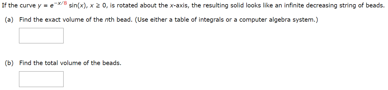 If the curve y = e−x/8 sin⁡(x), x ≥ 0, is rotated about the x-axis, the resulting solid looks like an infinite decreasing string of beads. (a) Find the exact volume of the nth bead. (Use either a table of integrals or a computer algebra system.) (b) Find the total volume of the beads.