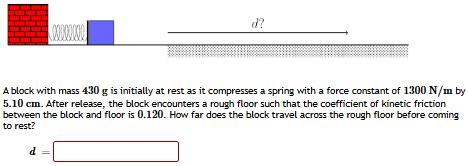 A block with mass 430 g is initially at rest as it compresses a spring with a force constant of 1300 N/m by 5.10 cm. After release, the block encounters a rough floor such that the coefficient of kinetic friction between the block and floor is 0.120. How far does the block travel across the rough floor before coming to rest? d =