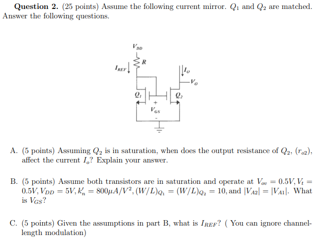 Question 2. (25 points) Assume the following current mirror. Q1 and Q2 are matched. Answer the following questions. A. (5 points) Assuming Q2 is in saturation, when does the output resistance of Q2, (ro2), affect the current Io? Explain your answer. B. (5 points) Assume both transistors are in saturation and operate at Vov = 0.5 V, Vt = 0.5 V, VDD = 5 V, kn′ = 800 μA/V2, (W/L)Q1 = (W/L)Q2 = 10, and |VA2| = |VA1|. What is VGS? C. (5 points) Given the assumptions in part B, what is IREF? (You can ignore channel-length modulation)