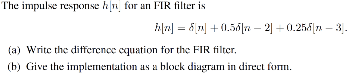 The impulse response h[n] for an FIR filter is h[n] = δ[n] + 0.5 δ[n−2] + 0.25 δ[n−3]. (a) Write the difference equation for the FIR filter. (b) Give the implementation as a block diagram in direct form. 