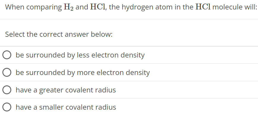 When comparing H2 and HCl, the hydrogen atom in the HCl molecule will: Select the correct answer below: be surrounded by less electron density be surrounded by more electron density have a greater covalent radius have a smaller covalent radius 