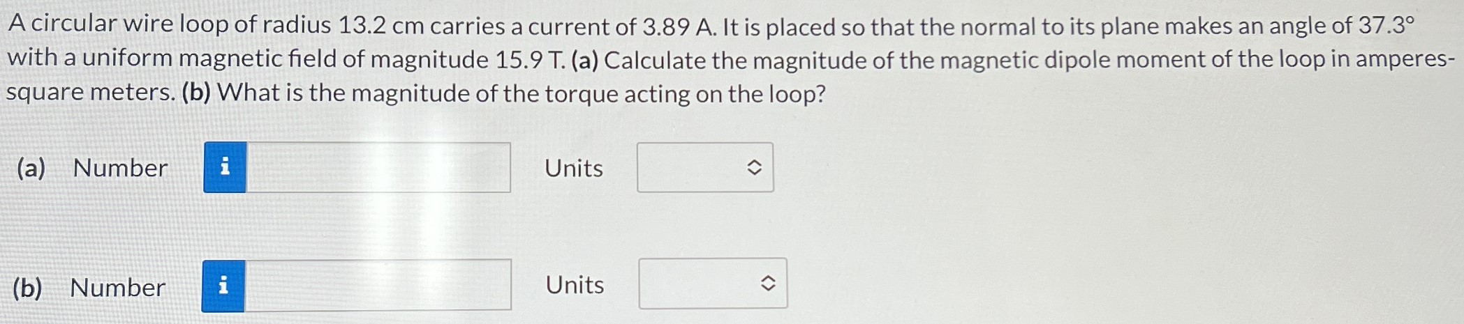 A circular wire loop of radius 13.2 cm carries a current of 3.89 A. It is placed so that the normal to its plane makes an angle of 37.3∘ with a uniform magnetic field of magnitude 15.9 T. (a) Calculate the magnitude of the magnetic dipole moment of the loop in amperes-square meters. (b) What is the magnitude of the torque acting on the loop? (a) Number Units (b) Number Units